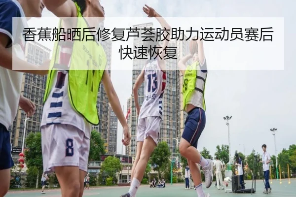 香蕉船晒后修复芦荟胶助力运动员赛后快速恢复